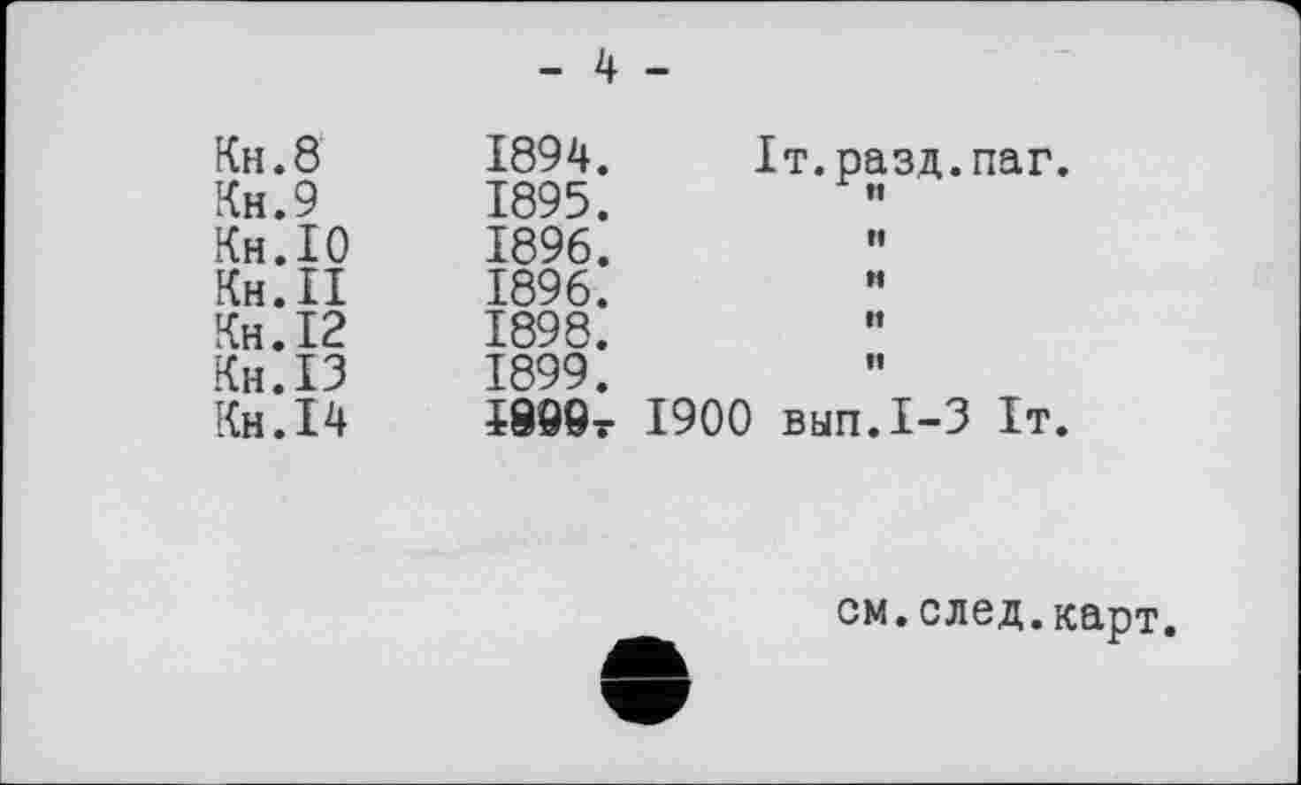 ﻿- 4 -
Кн.8	1894.	Іт.разд.паг
Кн.9	1895.
Кн.10	1896.
Кн.П	1896.
Кн.12	1898.
Кн.13	1899.
Кн.14	Ј899т 1900 вып.1-3 1т
см.след.карт.